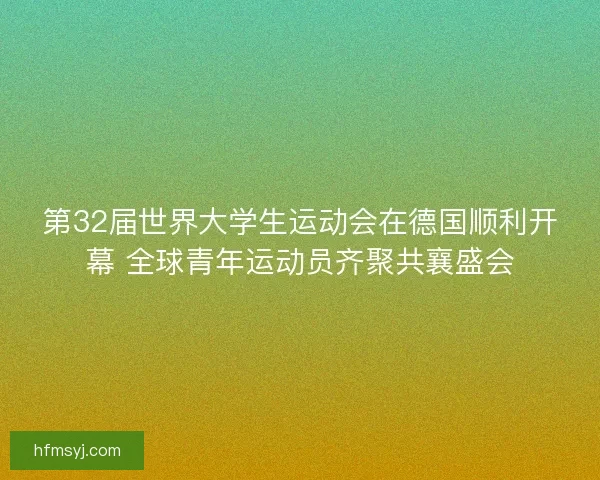 第32届世界大学生运动会在德国顺利开幕 全球青年运动员齐聚共襄盛会