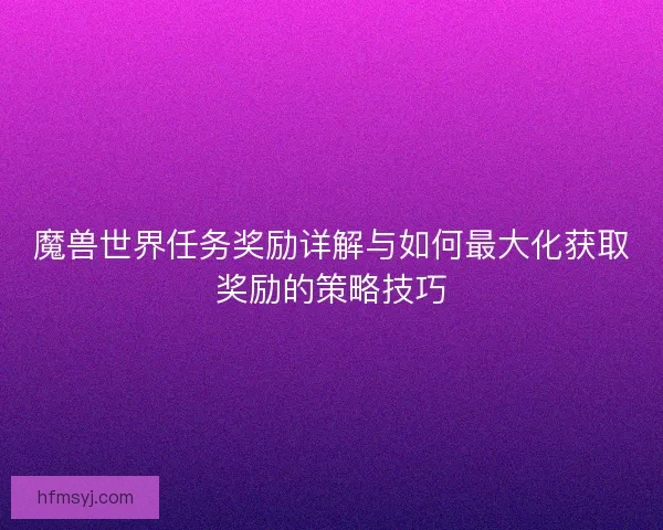 魔兽世界任务奖励详解与如何最大化获取奖励的策略技巧